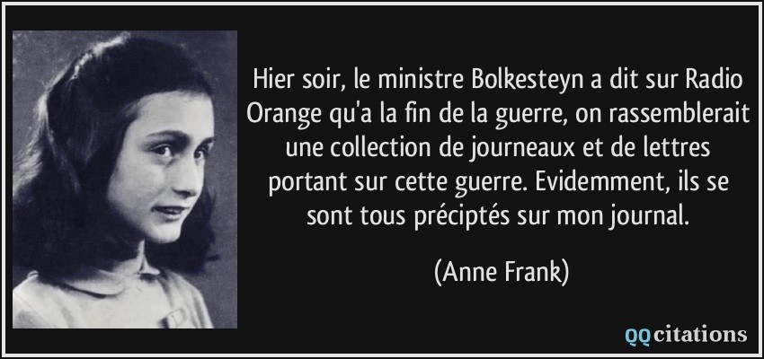 Hier soir, le ministre Bolkesteyn a dit sur Radio Orange qu'a la fin de la guerre, on rassemblerait une collection de journeaux et de lettres portant sur cette guerre. Evidemment, ils se sont tous préciptés sur mon journal.  - Anne Frank