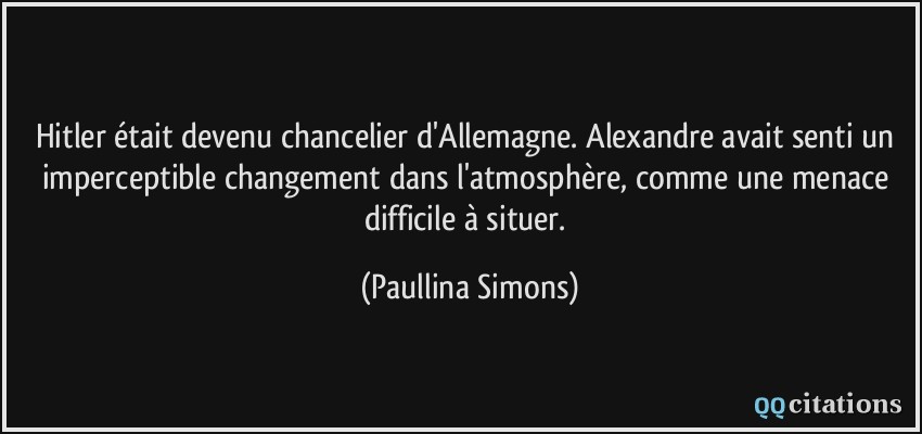 Hitler était devenu chancelier d'Allemagne. Alexandre avait senti un imperceptible changement dans l'atmosphère, comme une menace difficile à situer.  - Paullina Simons