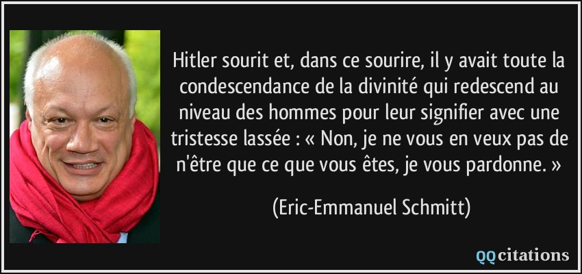 Hitler sourit et, dans ce sourire, il y avait toute la condescendance de la divinité qui redescend au niveau des hommes pour leur signifier avec une tristesse lassée : « Non, je ne vous en veux pas de n'être que ce que vous êtes, je vous pardonne. »  - Eric-Emmanuel Schmitt
