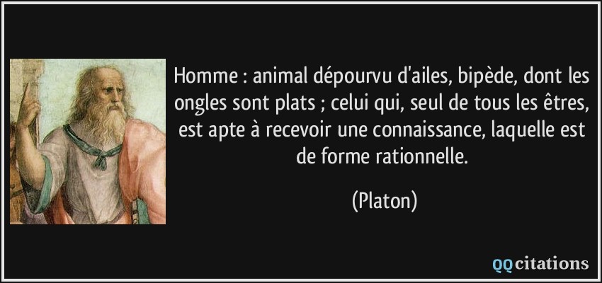 Homme : animal dépourvu d'ailes, bipède, dont les ongles sont plats ; celui qui, seul de tous les êtres, est apte à recevoir une connaissance, laquelle est de forme rationnelle.  - Platon