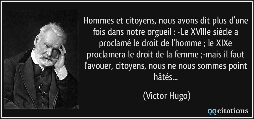 Hommes et citoyens, nous avons dit plus d'une fois dans notre orgueil : -Le XVIIIe siècle a proclamé le droit de l'homme ; le XIXe proclamera le droit de la femme ;-mais il faut l'avouer, citoyens, nous ne nous sommes point hâtés...  - Victor Hugo