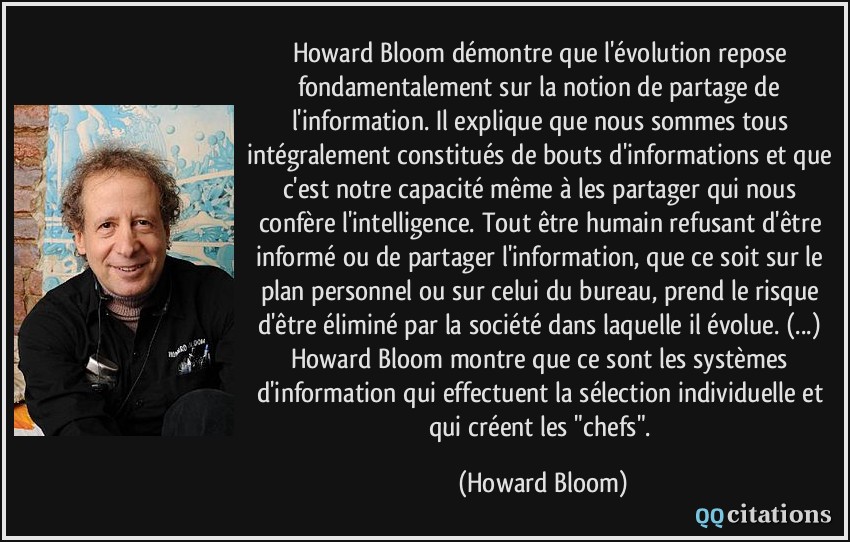 Howard Bloom démontre que l'évolution repose fondamentalement sur la notion de partage de l'information. Il explique que nous sommes tous intégralement constitués de bouts d'informations et que c'est notre capacité même à les partager qui nous confère l'intelligence. Tout être humain refusant d'être informé ou de partager l'information, que ce soit sur le plan personnel ou sur celui du bureau, prend le risque d'être éliminé par la société dans laquelle il évolue. (...) Howard Bloom montre que ce sont les systèmes d'information qui effectuent la sélection individuelle et qui créent les 