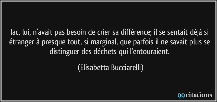 Iac, lui, n'avait pas besoin de crier sa différence; il se sentait déjà si étranger à presque tout, si marginal, que parfois il ne savait plus se distinguer des déchets qui l'entouraient.  - Elisabetta Bucciarelli