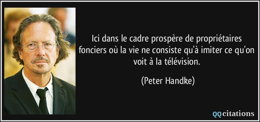 Ici dans le cadre prospère de propriétaires fonciers où la vie ne consiste qu'à imiter ce qu'on voit à la télévision.  - Peter Handke