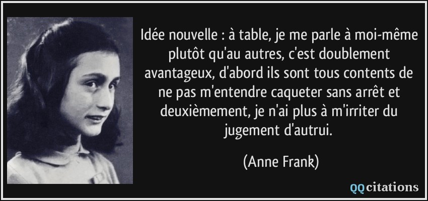 Idée nouvelle : à table, je me parle à moi-même plutôt qu'au autres, c'est doublement avantageux, d'abord ils sont tous contents de ne pas m'entendre caqueter sans arrêt et deuxièmement, je n'ai plus à m'irriter du jugement d'autrui.  - Anne Frank