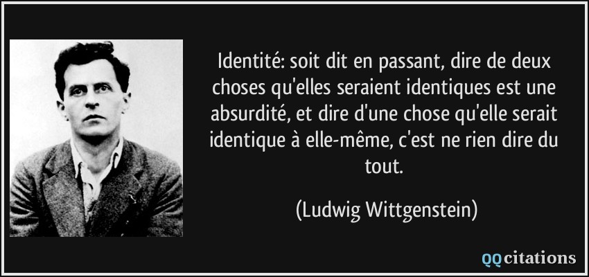 Identité: soit dit en passant, dire de deux choses qu'elles seraient identiques est une absurdité, et dire d'une chose qu'elle serait identique à elle-même, c'est ne rien dire du tout.  - Ludwig Wittgenstein
