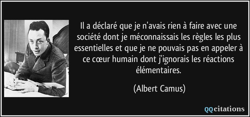 Il a déclaré que je n'avais rien à faire avec une société dont je méconnaissais les règles les plus essentielles et que je ne pouvais pas en appeler à ce cœur humain dont j'ignorais les réactions élémentaires.  - Albert Camus