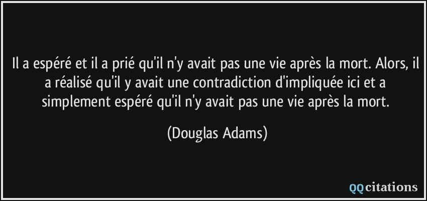 Il a espéré et il a prié qu'il n'y avait pas une vie après la mort. Alors, il a réalisé qu'il y avait une contradiction d'impliquée ici et a simplement espéré qu'il n'y avait pas une vie après la mort.  - Douglas Adams