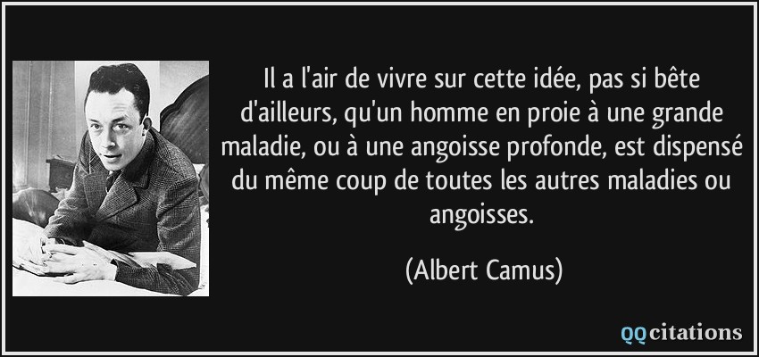 Il a l'air de vivre sur cette idée, pas si bête d'ailleurs, qu'un homme en proie à une grande maladie, ou à une angoisse profonde, est dispensé du même coup de toutes les autres maladies ou angoisses.  - Albert Camus