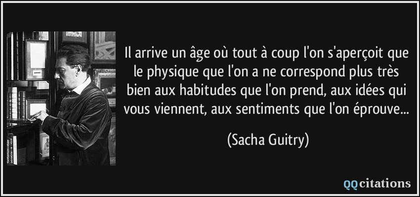 Il arrive un âge où tout à coup l'on s'aperçoit que le physique que l'on a ne correspond plus très bien aux habitudes que l'on prend, aux idées qui vous viennent, aux sentiments que l'on éprouve...  - Sacha Guitry