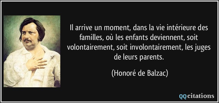 Il arrive un moment, dans la vie intérieure des familles, où les enfants deviennent, soit volontairement, soit involontairement, les juges de leurs parents.  - Honoré de Balzac