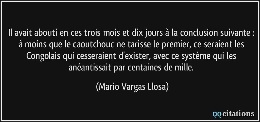 Il avait abouti en ces trois mois et dix jours à la conclusion suivante : à moins que le caoutchouc ne tarisse le premier, ce seraient les Congolais qui cesseraient d'exister, avec ce système qui les anéantissait par centaines de mille.  - Mario Vargas Llosa
