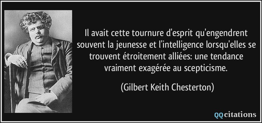 Il avait cette tournure d'esprit qu'engendrent souvent la jeunesse et l'intelligence lorsqu'elles se trouvent étroitement alliées: une tendance vraiment exagérée au scepticisme.  - Gilbert Keith Chesterton