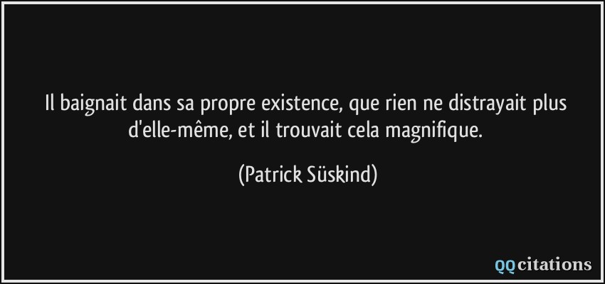 Il baignait dans sa propre existence, que rien ne distrayait plus d'elle-même, et il trouvait cela magnifique.  - Patrick Süskind