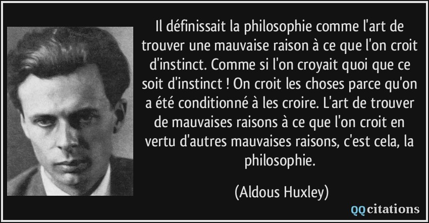 Il définissait la philosophie comme l'art de trouver une mauvaise raison à ce que l'on croit d'instinct. Comme si l'on croyait quoi que ce soit d'instinct ! On croit les choses parce qu'on a été conditionné à les croire. L'art de trouver de mauvaises raisons à ce que l'on croit en vertu d'autres mauvaises raisons, c'est cela, la philosophie.  - Aldous Huxley