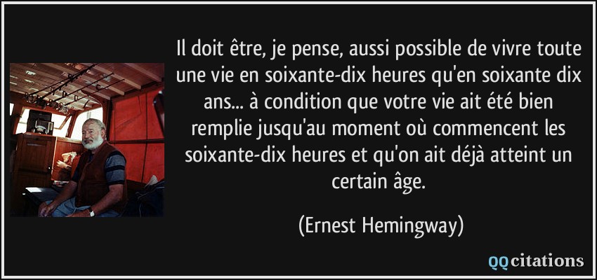 Il doit être, je pense, aussi possible de vivre toute une vie en soixante-dix heures qu'en soixante dix ans... à condition que votre vie ait été bien remplie jusqu'au moment où commencent les soixante-dix heures et qu'on ait déjà atteint un certain âge.  - Ernest Hemingway