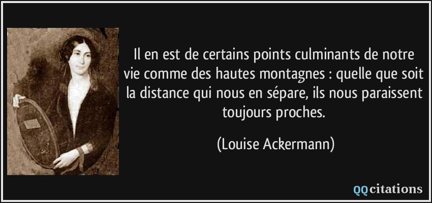 Il en est de certains points culminants de notre vie comme des hautes montagnes : quelle que soit la distance qui nous en sépare, ils nous paraissent toujours proches.  - Louise Ackermann