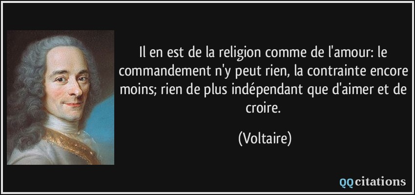 Il en est de la religion comme de l'amour: le commandement n'y peut rien, la contrainte encore moins; rien de plus indépendant que d'aimer et de croire.  - Voltaire