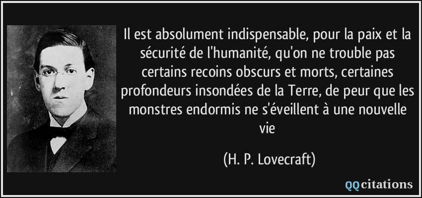 Il est absolument indispensable, pour la paix et la sécurité de l'humanité, qu'on ne trouble pas certains recoins obscurs et morts, certaines profondeurs insondées de la Terre, de peur que les monstres endormis ne s'éveillent à une nouvelle vie  - H. P. Lovecraft