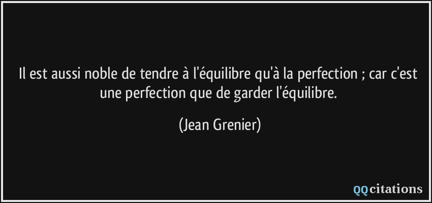 Il est aussi noble de tendre à l'équilibre qu'à la perfection ; car c'est une perfection que de garder l'équilibre.  - Jean Grenier