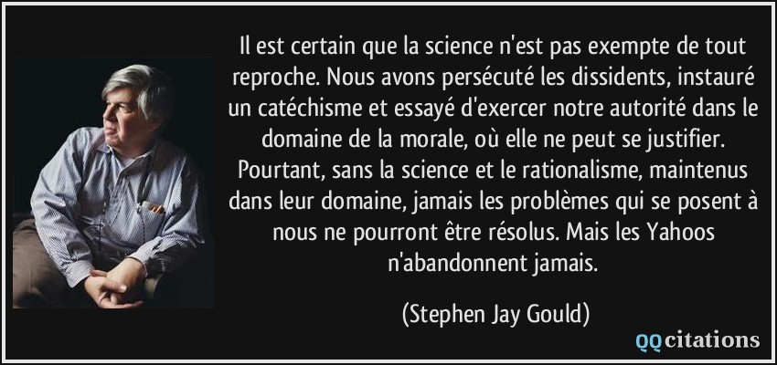 Il est certain que la science n'est pas exempte de tout reproche. Nous avons persécuté les dissidents, instauré un catéchisme et essayé d'exercer notre autorité dans le domaine de la morale, où elle ne peut se justifier. Pourtant, sans la science et le rationalisme, maintenus dans leur domaine, jamais les problèmes qui se posent à nous ne pourront être résolus. Mais les Yahoos n'abandonnent jamais.  - Stephen Jay Gould