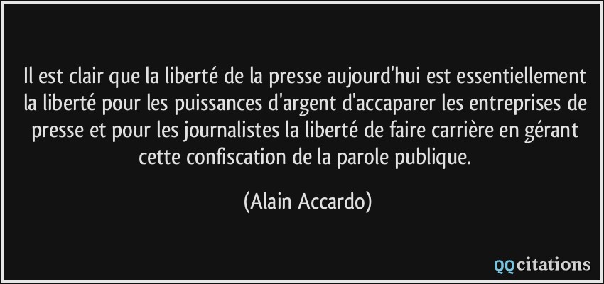 Il est clair que la liberté de la presse aujourd'hui est essentiellement la liberté pour les puissances d'argent d'accaparer les entreprises de presse et pour les journalistes la liberté de faire carrière en gérant cette confiscation de la parole publique.  - Alain Accardo