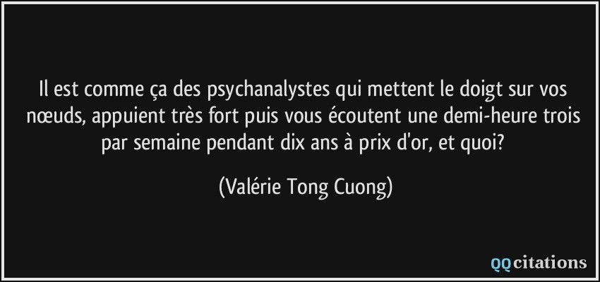 Il est comme ça des psychanalystes qui mettent le doigt sur vos nœuds, appuient très fort puis vous écoutent une demi-heure trois par semaine pendant dix ans à prix d'or, et quoi?  - Valérie Tong Cuong