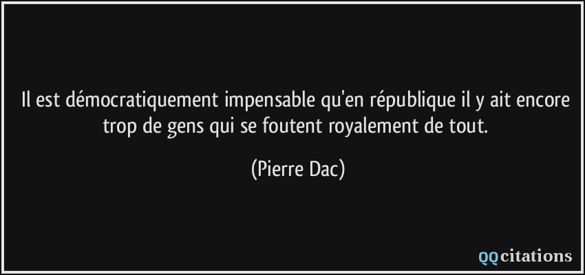 Il est démocratiquement impensable qu'en république il y ait encore trop de gens qui se foutent royalement de tout.  - Pierre Dac