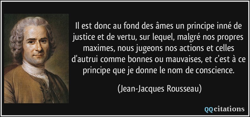 Il est donc au fond des âmes un principe inné de justice et de vertu, sur lequel, malgré nos propres maximes, nous jugeons nos actions et celles d'autrui comme bonnes ou mauvaises, et c'est à ce principe que je donne le nom de conscience.  - Jean-Jacques Rousseau