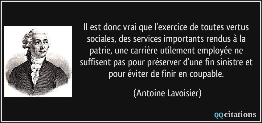 Il est donc vrai que l'exercice de toutes vertus sociales, des services importants rendus à la patrie, une carrière utilement employée ne suffisent pas pour préserver d'une fin sinistre et pour éviter de finir en coupable.  - Antoine Lavoisier