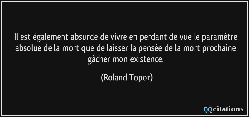 Il est également absurde de vivre en perdant de vue le paramètre absolue de la mort que de laisser la pensée de la mort prochaine gâcher mon existence.  - Roland Topor