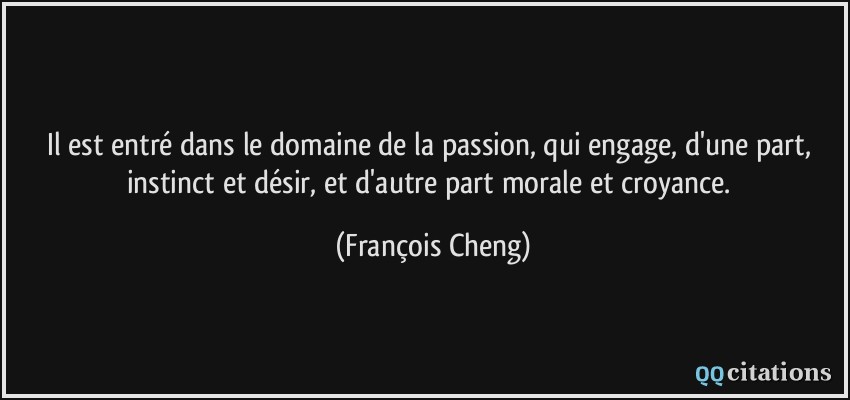 Il est entré dans le domaine de la passion, qui engage, d'une part, instinct et désir, et d'autre part morale et croyance.  - François Cheng