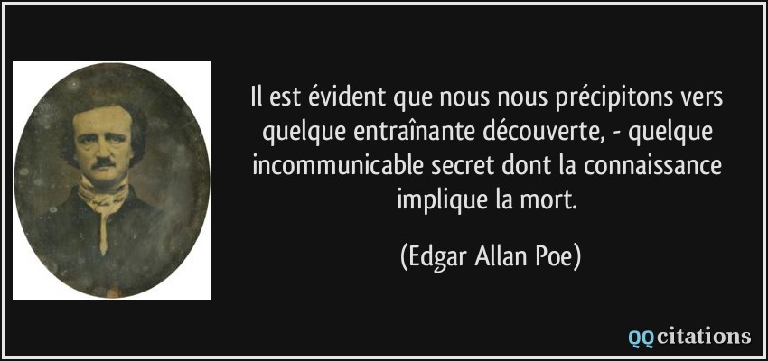 Il est évident que nous nous précipitons vers quelque entraînante découverte, - quelque incommunicable secret dont la connaissance implique la mort.  - Edgar Allan Poe