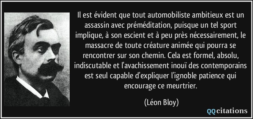 Il est évident que tout automobiliste ambitieux est un assassin avec préméditation, puisque un tel sport implique, à son escient et à peu près nécessairement, le massacre de toute créature animée qui pourra se rencontrer sur son chemin. Cela est formel, absolu, indiscutable et l'avachissement inouï des contemporains est seul capable d'expliquer l'ignoble patience qui encourage ce meurtrier.  - Léon Bloy