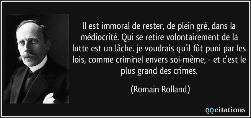 Il est immoral de rester, de plein gré, dans la médiocrité. Qui se retire volontairement de la lutte est un lâche. je voudrais qu'il fût puni par les lois, comme criminel envers soi-même, - et c'est le plus grand des crimes.  - Romain Rolland
