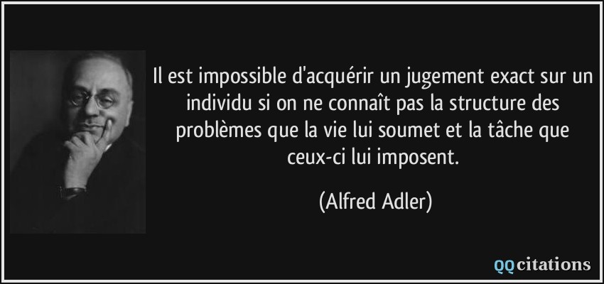 Il est impossible d'acquérir un jugement exact sur un individu si on ne connaît pas la structure des problèmes que la vie lui soumet et la tâche que ceux-ci lui imposent.  - Alfred Adler