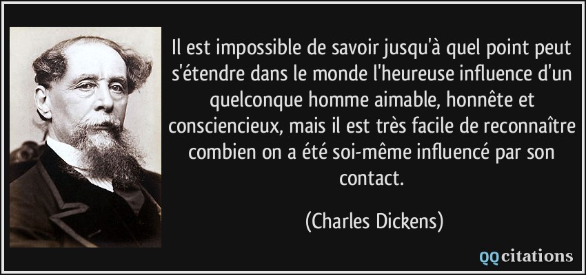 Il est impossible de savoir jusqu'à quel point peut s'étendre dans le monde l'heureuse influence d'un quelconque homme aimable, honnête et consciencieux, mais il est très facile de reconnaître combien on a été soi-même influencé par son contact.  - Charles Dickens