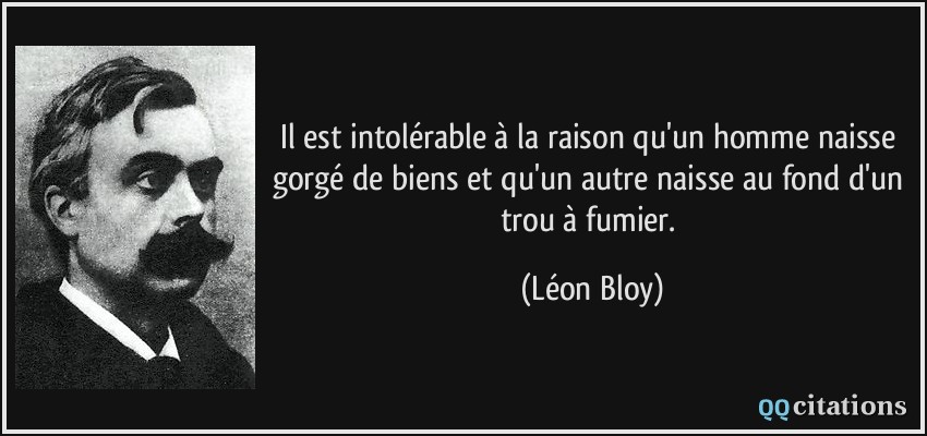 Il est intolérable à la raison qu'un homme naisse gorgé de biens et qu'un autre naisse au fond d'un trou à fumier.  - Léon Bloy