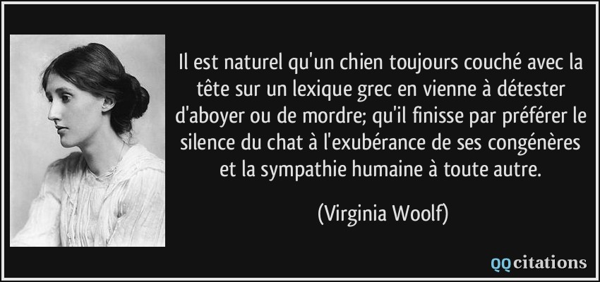 Il est naturel qu'un chien toujours couché avec la tête sur un lexique grec en vienne à détester d'aboyer ou de mordre; qu'il finisse par préférer le silence du chat à l'exubérance de ses congénères et la sympathie humaine à toute autre.  - Virginia Woolf