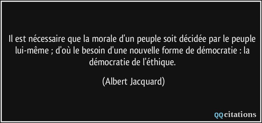 Il est nécessaire que la morale d'un peuple soit décidée par le peuple lui-même ; d'où le besoin d'une nouvelle forme de démocratie : la démocratie de l'éthique.  - Albert Jacquard