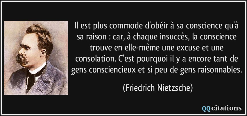 Il est plus commode d'obéir à sa conscience qu'à sa raison : car, à chaque insuccès, la conscience trouve en elle-même une excuse et une consolation. C'est pourquoi il y a encore tant de gens consciencieux et si peu de gens raisonnables.  - Friedrich Nietzsche
