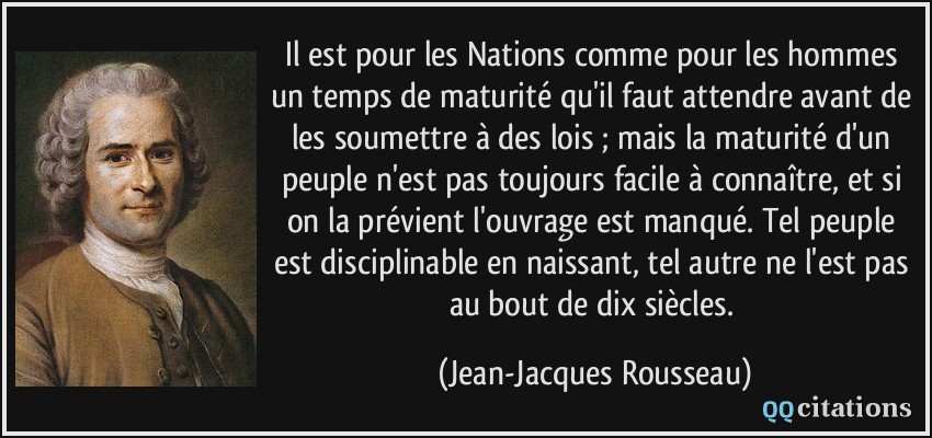 Il est pour les Nations comme pour les hommes un temps de maturité qu'il faut attendre avant de les soumettre à des lois ; mais la maturité d'un peuple n'est pas toujours facile à connaître, et si on la prévient l'ouvrage est manqué. Tel peuple est disciplinable en naissant, tel autre ne l'est pas au bout de dix siècles.  - Jean-Jacques Rousseau