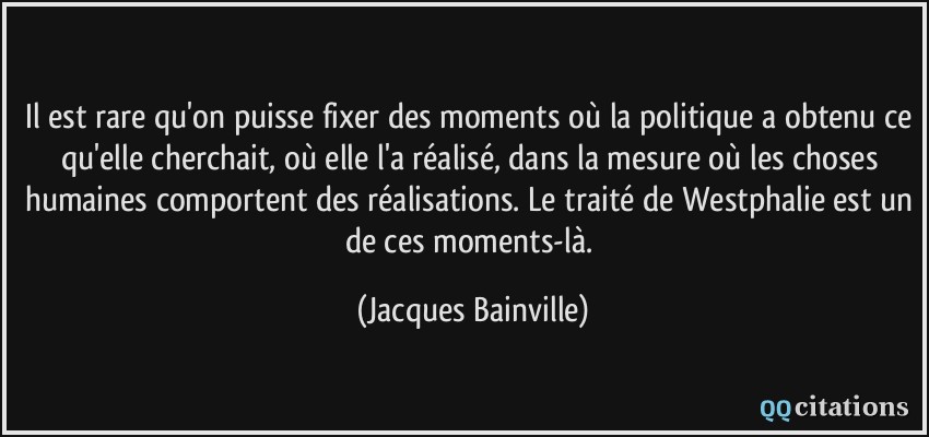 Il est rare qu'on puisse fixer des moments où la politique a obtenu ce qu'elle cherchait, où elle l'a réalisé, dans la mesure où les choses humaines comportent des réalisations. Le traité de Westphalie est un de ces moments-là.  - Jacques Bainville