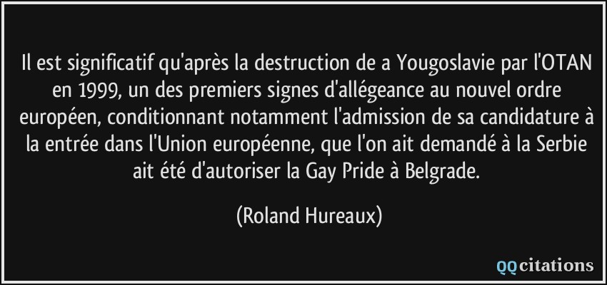 Il est significatif qu'après la destruction de a Yougoslavie par l'OTAN en 1999, un des premiers signes d'allégeance au nouvel ordre européen, conditionnant notamment l'admission de sa candidature à la entrée dans l'Union européenne, que l'on ait demandé à la Serbie ait été d'autoriser la Gay Pride à Belgrade.  - Roland Hureaux