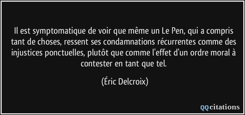 Il est symptomatique de voir que même un Le Pen, qui a compris tant de choses, ressent ses condamnations récurrentes comme des injustices ponctuelles, plutôt que comme l'effet d'un ordre moral à contester en tant que tel.  - Éric Delcroix