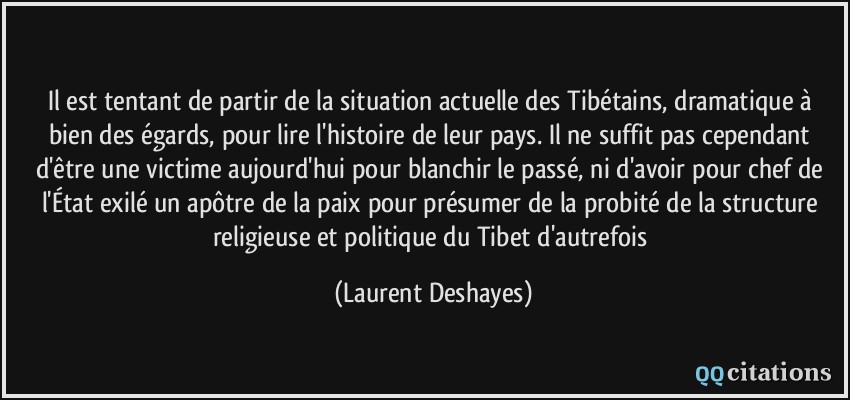 Il est tentant de partir de la situation actuelle des Tibétains, dramatique à bien des égards, pour lire l'histoire de leur pays. Il ne suffit pas cependant d'être une victime aujourd'hui pour blanchir le passé, ni d'avoir pour chef de l'État exilé un apôtre de la paix pour présumer de la probité de la structure religieuse et politique du Tibet d'autrefois  - Laurent Deshayes