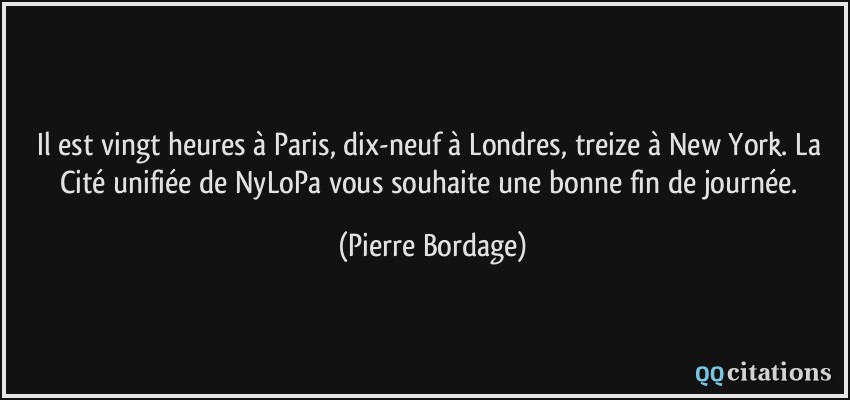Il est vingt heures à Paris, dix-neuf à Londres, treize à New York. La Cité unifiée de NyLoPa vous souhaite une bonne fin de journée.  - Pierre Bordage