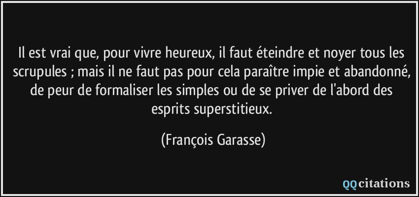 Il est vrai que, pour vivre heureux, il faut éteindre et noyer tous les scrupules ; mais il ne faut pas pour cela paraître impie et abandonné, de peur de formaliser les simples ou de se priver de l'abord des esprits superstitieux.  - François Garasse