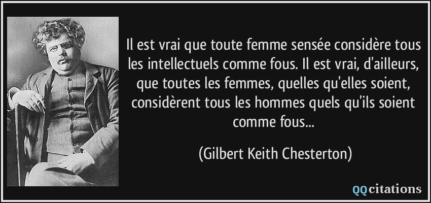 Il est vrai que toute femme sensée considère tous les intellectuels comme fous. Il est vrai, d'ailleurs, que toutes les femmes, quelles qu'elles soient, considèrent tous les hommes quels qu'ils soient comme fous...  - Gilbert Keith Chesterton