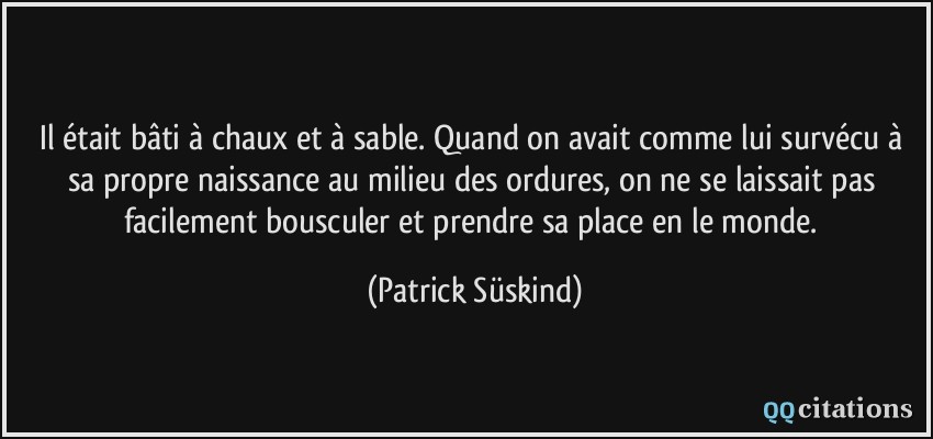 Il était bâti à chaux et à sable. Quand on avait comme lui survécu à sa propre naissance au milieu des ordures, on ne se laissait pas facilement bousculer et prendre sa place en le monde.  - Patrick Süskind